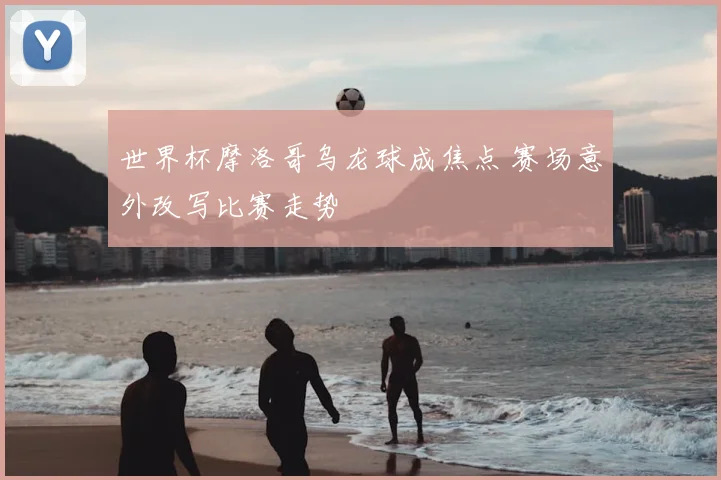 世界杯摩洛哥乌龙球成焦点 赛场意外改写比赛走势