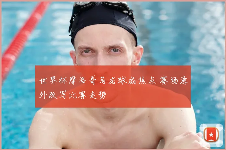 世界杯摩洛哥乌龙球成焦点 赛场意外改写比赛走势