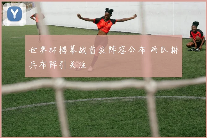 世界杯揭幕战首发阵容公布 两队排兵布阵引关注