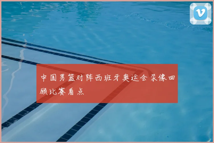 中国男篮对阵西班牙奥运会录像回顾比赛看点