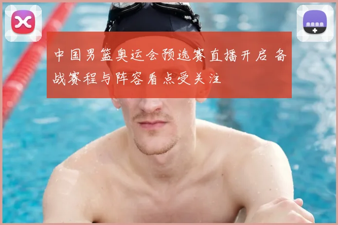 中国男篮奥运会预选赛直播开启 备战赛程与阵容看点受关注