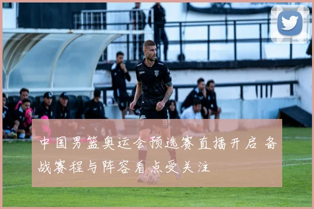 中国男篮奥运会预选赛直播开启 备战赛程与阵容看点受关注